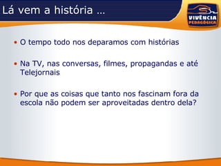 Lá vem a história … O tempo todo nos deparamos com histórias Na TV, nas conversas, filmes, propagandas e até Telejornais Por que as coisas que tanto nos fascinam fora da escola não podem ser aproveitadas dentro dela? 