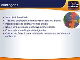 Vantagens Interdisciplinaridade Trabalho colaborativo e motivador para os alunos Possibilidade de abordar temas atuais Não é uma atividade exclusivamente escolar Contempla as múltiplas inteligências  Contar histórias é uma habilidade importante em diversos contextos 