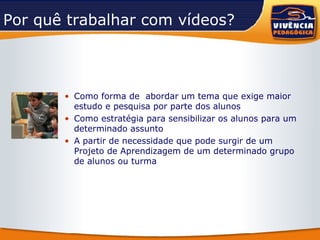 Por quê trabalhar com vídeos?  Como forma de  abordar um tema que exige maior estudo e pesquisa por parte dos alunos Como estratégia para sensibilizar os alunos para um determinado assunto A partir de necessidade que pode surgir de um Projeto de Aprendizagem de um determinado grupo de alunos ou turma 