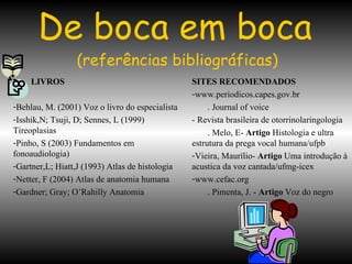 De boca em boca   (referências bibliográficas) LIVROS Behlau, M. (2001) Voz o livro do especialista  Isshik,N; Tsuji, D; Sennes, L (1999) Tireoplasias Pinho, S (2003) Fundamentos em fonoaudiologia) Gartner,L; Hiatt,J (1993) Atlas de histologia Netter, F (2004) Atlas de anatomia humana Gardner; Gray; O’Rahilly Anatomia SITES RECOMENDADOS www.periodicos.capes.gov.br . Journal of voice - Revista brasileira de otorrinolaringologia . Melo, E-  Artigo  Histologia e ultra estrutura da prega vocal humana/ufpb Vieira, Maurílio-  Artigo  Uma introdução à acustica da voz cantada/ufmg-icex www.cefac.org . Pimenta, J. -  Artigo  Voz do negro 