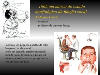 -colocou um pequeno espelho de cabo longo na cavidade oral -com um segundo espelho manejado fora da boca, direcionou a luz do sol  -observou cordas vocais pela primeira vez em ação em 1865 1865,um marco do estudo morfológico da função vocal ♫  Manoel Garcia: - espanhol - professor de canto na França 
