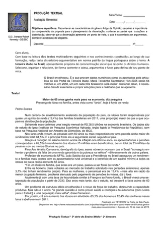 Produção Textual * 3ª série do Ensino Médio * 2º bimestre
Caro aluno,
Com base na leitura dos textos motivadores seguintes e nos conhecimentos construídos ao longo de sua
formação, redija texto dissertativo-argumentativo em norma padrão da língua portuguesa sobre o tema: A
terceira idade no Brasil, apresentando proposta de conscientização social que respeite os direitos humanos.
Selecione, organize e relacione, de forma coerente e coesa, argumentos e fatos para defesa de seu ponto de
vista.
O Brasil envelheceu. É o que provam dados numéricos como os apontados pela articu-
lista do site Portal da Terceira Idade, Maria Terezinha Santellano: “Em 2025 serão 64
milhões e, em 2050, um em cada três brasileiros será idoso”. Sabendo disso, é neces-
sário discutir esse tema e propor soluções para s realidade que se aproxima.
Texto I
Maior de 60 anos ganha mais peso na economia, diz pesquisa
Presença de idoso na família, antes vista como “fardo”, hoje é fonte de renda
Pedro Soares
Num cenário de envelhecimento acelerado da população do país, os idosos foram responsáveis por
quase um quinto da renda (19,4%) das famílias brasileiras em 2011, uma proporção maior do que a que ocu-
pam na distribuição da população.
Saíram de suas carteiras uma injeção mensal de R$ 28,5 bilhões na economia brasileira. Os dados são
de estudo do Ipea (Instituto de Pesquisa Econômica Aplicada, órgão ligado à Presidência da República), com
base na Pesquisa Nacional por Amostra de Domicílios, do IBGE.
Nos lares onde viviam, as pessoas com 60 anos ou mais respondiam por uma parcela ainda maior do
rendimento total: 64,5%. E a principal fonte era a seguridade social, segundo o Ipea.
Graças à correção do salário mínimo acima da inflação nos últimos anos, as aposentadorias e pensões
correspondiam a 69,5% do rendimento dos idosos -15 milhões eram beneficiários, de um total de 23 milhões de
pessoas com ao menos 60 anos no país.
Para Ana Amélia Camarano, demógrafa do Ipea, esses números mostram que o Brasil "conseguiu en-
frentar o problema da falta de uma renda garantida e da pobreza na velhice" - diferentemente de outros países.
Professor de economia da UFRJ, João Sabóia diz que a Previdência no Brasil assegurou um rendimen-
to a famílias mais pobres com as aposentadoria rural universal e o benefício de um salário mínimo a todos os
idosos de baixa renda acima de 65 anos.
"Ter um idoso na família, que antes era um peso, passou a ser fonte de renda."
Entre os homens (mais voltados ao mercado de trabalho sobretudo nas gerações anteriores), apenas
3,7% não tinham rendimento próprio. Para as mulheres, o percentual era de 13,4% --mais alto em razão da
menor ocupação feminina, problema atenuado pelo pagamento de pensões às viúvas, diz o Ipea.
Atualmente já com uma taxa de fecundidade similar à França e ao Reino Unido, o Brasil viverá uma es-
tagnação da população a partir de 2030. Dez anos mais tarde, diz o estudo, só crescerá a faixa acima de 60
anos.
Um problema da estrutura etária envelhecida é o recuo da força de trabalho, diminuindo a capacidade
produtiva. Mas não é o único: "A grande questão é como prover saúde e condições de autonomia [com custos
para o Estado] a uma população mais velha", disse Camarano.
Ela, porém, crê em aumento dos idosos em atividade -35,1% dos homens e 12,4% das mulheres nessa
faixa trabalhavam em 2011.
Publicado em 13/10/2012 na Folha de São Paulo.
Disponível em: http:<//www.relacoesdotrabalho.com.br/profiles/blogs/na-folha-de-s-paulo-maior-de-60-anos-ganha-
mais-peso-na-economia->; Acesso em: 10 de maio de 2015.
 