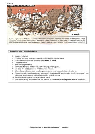 Produção Textual * 3ª série do Ensino Médio * 2º bimestre
Texto III
Orientações para a produção textual
1. Faça um rascunho.
2. Verifique se o leitor de seu texto compreenderá o que você escreveu.
3. Passe o rascunho a limpo, utilizando caneta azul ou preta.
4. Capriche na letra!
5. Não se esqueça do título.
6. Escreva seu texto na modalidade padrão da Língua Portuguesa.
7. Seu texto não será avaliado se tiver menos de 7 linhas.
8. Não serão consideradas as produções que configurarem cópia dos textos motivadores.
9. Estruture seu texto utilizando recursos gramaticais e vocabulário adequados. Lembre-se de que o uso
correto de pronomes e de conjunções mantém a coesão textual.
10. Seja claro e coerente na exposição de suas ideias.
11. A redação que fugir ao tema ou que não atender ao tipo dissertativo-argumentativo receberá zero.
 