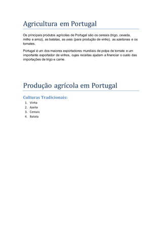 Agricultura em Portugal 
Os principais produtos agrícolas de Portugal são os cereais (trigo, cevada, 
milho e arroz), as batatas, as uvas (para produção de vinho), as azeitonas e os 
tomates. 
Portugal é um dos maiores exportadores mundiais de polpa de tomate e um 
importante exportador de vinhos, cujas receitas ajudam a financiar o custo das 
importações de trigo e carne. 
Produça o agrí cola em Portugal 
Culturas Tradicionais: 
1. Vinha 
2. Azeite 
3. Cereais 
4. Batata 
 