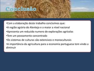 •Com a elaboração deste trabalho concluímos que:
•A região agrária do Alentejo e a maior a nível nacional
•Apresenta um reduzido numero de explorações agrícolas
•Tem um povoamento concentrado
•Os sistemas de culturas são extensivos e monoculturais
•A importância da agricultura para a economia portuguesa tem vindo a
diminuir
 
