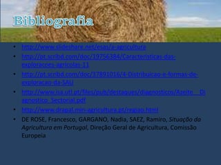 • http://www.slideshare.net/esas/a-agricultura
• http://pt.scribd.com/doc/19756384/Caracteristicas-das-
  exploracoes-agricolas-11
• http://pt.scribd.com/doc/37891016/4-Distribuicao-e-formas-de-
  exploracao-da-SAU
• http://www.isa.utl.pt/files/pub/destaques/diagnosticos/Azeite__Di
  agnostico_Sectorial.pdf
• http://www.drapal.min-agricultura.pt/regiao.html
• DE ROSE, Francesco, GARGANO, Nadia, SAEZ, Ramiro, Situação da
  Agricultura em Portugal, Direção Geral de Agricultura, Comissão
  Europeia
 