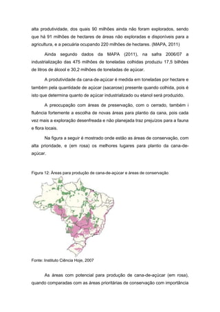 alta produtividade, dos quais 90 milhões ainda não foram explorados, sendo
que há 91 milhões de hectares de áreas não exploradas e disponíveis para a
agricultura, e a pecuária ocupando 220 milhões de hectares. (MAPA, 2011)
Ainda segundo dados da MAPA (2011), na safra 2006/07 a
industrialização das 475 milhões de toneladas colhidas produziu 17,5 bilhões
de litros de álcool e 30,2 milhões de toneladas de açúcar.
A produtividade da cana‐de‐açúcar é medida em toneladas por hectare e
também pela quantidade de açúcar (sacarose) presente quando colhida, pois é
isto que determina quanto de açúcar industrializado ou etanol será produzido.
A preocupação com áreas de preservação, com o cerrado, também i
fluência fortemente a escolha de novas áreas para plantio da cana, pois cada
vez mais a exploração desenfreada e não planejada traz prejuízos para a fauna
e flora locais.
Na figura a seguir é mostrado onde estão as áreas de conservação, com
alta prioridade, e (em rosa) os melhores lugares para plantio da cana-de-
açúcar.
Figura 12: Áreas para produção de cana-de-açúcar e áreas de conservação
Fonte: Instituto Ciência Hoje, 2007
As áreas com potencial para produção de cana-de-açúcar (em rosa),
quando comparadas com as áreas prioritárias de conservação com importância
 