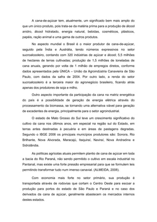 A cana-de-açúcar tem, atualmente, um significado bem mais amplo do
que um único produto, pois trata-se da matéria prima para a produção de álcool
anidro, álcool hidratado, energia natural, bebidas, cosméticos, plásticos,
papéis, ração animal e uma gama de outros produtos.
No aspecto mundial o Brasil é o maior produtor de cana-de-açúcar,
seguido pela Índia e Austrália, tendo números expressivos no setor
sucroalcooleiro, contando com 320 indústrias de açúcar e álcool; 5,5 milhões
de hectares de terras cultivadas; produção de 1,5 milhões de toneladas de
cana anuais, gerando por volta de 1 milhão de empregos diretos, conforme
dados apresentados pela ÚNICA – União da Agroindústria Canavieira de São
Paulo, com dados da safra de 2004. Por outro lado, a renda do setor
sucroalcooleiro é a terceira maior do agronegócio brasileiro, ficando atrás
apenas dos produtores de soja e milho.
Outro aspecto importante da participação da cana na matriz energética
do país é a possibilidade de geração de energia elétrica através do
processamento da biomassa, se tornando uma alternativa viável para geração
de excedentes de energia, principalmente para o setor agroindustrial.
O estado de Mato Grosso do Sul teve um crescimento significativo do
cultivo da cana nos últimos anos, em especial na região sul do Estado, em
terras antes destinadas à pecuária e em áreas de pastagens degradas.
Segundo o IBGE 2006 os principais municípios produtores são: Sonora, Rio
Brilhante, Nova Alvorada, Maracajú, Itaquiraí, Naviraí, Nova Andradina e
Sidrolândia.
As políticas agrícolas atuais permitem plantio de cana de açúcar em toda
a bacia do Rio Paraná, não sendo permitido o cultivo em escala industrial no
Pantanal, mas existe uma forte pressão empresarial para que se formulem leis
permitindo transformar tudo num imenso canavial. (ALMEIDA, 2008).
Com economia mais forte no setor primário, sua produção é
transportada através de rodovias que cortam o Centro Oeste para escoar a
produção para portos do estado de São Paulo e Paraná e no caso dos
derivados da cana de açúcar, geralmente abastecem os mercados internos
destes estados.
 