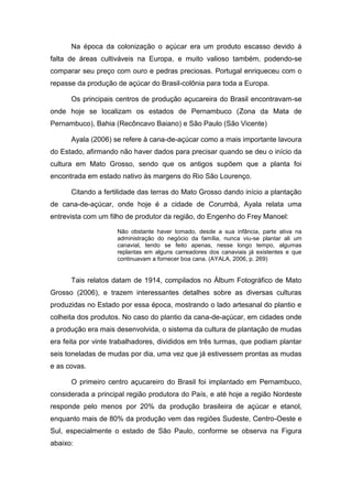 Na época da colonização o açúcar era um produto escasso devido à
falta de áreas cultiváveis na Europa, e muito valioso também, podendo-se
comparar seu preço com ouro e pedras preciosas. Portugal enriqueceu com o
repasse da produção de açúcar do Brasil-colônia para toda a Europa.
Os principais centros de produção açucareira do Brasil encontravam-se
onde hoje se localizam os estados de Pernambuco (Zona da Mata de
Pernambuco), Bahia (Recôncavo Baiano) e São Paulo (São Vicente)
Ayala (2006) se refere à cana-de-açúcar como a mais importante lavoura
do Estado, afirmando não haver dados para precisar quando se deu o início da
cultura em Mato Grosso, sendo que os antigos supõem que a planta foi
encontrada em estado nativo às margens do Rio São Lourenço.
Citando a fertilidade das terras do Mato Grosso dando início a plantação
de cana-de-açúcar, onde hoje é a cidade de Corumbá, Ayala relata uma
entrevista com um filho de produtor da região, do Engenho do Frey Manoel:
Não obstante haver tomado, desde a sua infância, parte ativa na
administração do negócio da família, nunca viu-se plantar ali um
canavial, tendo se feito apenas, nesse longo tempo, algumas
replantas em alguns carreadores dos canaviais já existentes e que
continuavam a fornecer boa cana. (AYALA, 2006, p. 269)
Tais relatos datam de 1914, compilados no Álbum Fotográfico de Mato
Grosso (2006), e trazem interessantes detalhes sobre as diversas culturas
produzidas no Estado por essa época, mostrando o lado artesanal do plantio e
colheita dos produtos. No caso do plantio da cana-de-açúcar, em cidades onde
a produção era mais desenvolvida, o sistema da cultura de plantação de mudas
era feita por vinte trabalhadores, divididos em três turmas, que podiam plantar
seis toneladas de mudas por dia, uma vez que já estivessem prontas as mudas
e as covas.
O primeiro centro açucareiro do Brasil foi implantado em Pernambuco,
considerada a principal região produtora do País, e até hoje a região Nordeste
responde pelo menos por 20% da produção brasileira de açúcar e etanol,
enquanto mais de 80% da produção vem das regiões Sudeste, Centro-Oeste e
Sul, especialmente o estado de São Paulo, conforme se observa na Figura
abaixo:
 