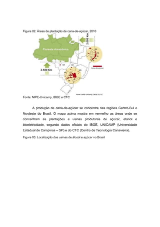 Figura 02: Áreas de plantação de cana-de-açúcar, 2010
Fonte: NIPE-Unicamp, IBGE e CTC
A produção de cana-de-açúcar se concentra nas regiões Centro-Sul e
Nordeste do Brasil. O mapa acima mostra em vermelho as áreas onde se
concentram as plantações e usinas produtoras de açúcar, etanol e
bioeletricidade, segundo dados oficiais do IBGE, UNICAMP (Universidade
Estadual de Campinas – SP) e do CTC (Centro de Tecnologia Canavieira).
Figura 03: Localização das usinas de álcool e açúcar no Brasil
 