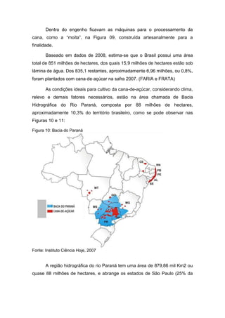Dentro do engenho ficavam as máquinas para o processamento da
cana, como a “moita”, na Figura 09, construída artesanalmente para a
finalidade.
Baseado em dados de 2008, estima-se que o Brasil possui uma área
total de 851 milhões de hectares, dos quais 15,9 milhões de hectares estão sob
lâmina de água. Dos 835,1 restantes, aproximadamente 6,96 milhões, ou 0,8%,
foram plantados com cana‐de‐açúcar na safra 2007. (FARIA e FRATA)
As condições ideais para cultivo da cana-de-açúcar, considerando clima,
relevo e demais fatores necessários, estão na área chamada de Bacia
Hidrográfica do Rio Paraná, composta por 88 milhões de hectares,
aproximadamente 10,3% do território brasileiro, como se pode observar nas
Figuras 10 e 11:
Figura 10: Bacia do Paraná
Fonte: Instituto Ciência Hoje, 2007
A região hidrográfica do rio Paraná tem uma área de 879,86 mil Km2 ou
quase 88 milhões de hectares, e abrange os estados de São Paulo (25% da
 