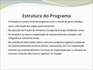 Estrutura do Programa A Pesquisa é o passo inicial do programa e tem a missão de gerar subsídios para a articulação dos órgãos governamentais: Na execução do Projeto de Fomento à Criação de Arranjos Produtivos Locais  Na atuação e no apoio à implantação de empreendimentos privados mais integrados às economias locais. No subsídio de informações sobre a estrutura produtiva regional já existente aos empreendimentos turísticos (hotéis, restaurantes, etc.) em implantação Estímulo aos empreendimentos turísticos em implantação para a utilização de recursos e mão-de-obra locais e regionais. Ex: Cajaíba 