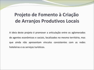Projeto de Fomento à Criação  de Arranjos Produtivos Locais A ideia deste projeto é promover a articulação entre os aglomerados de agentes econômicos e sociais, localizados no mesmo território, mas que ainda não apresentam vínculos consistentes com as redes hoteleiras e os serviços turísticos. 