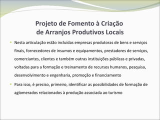Projeto de Fomento à Criação  de Arranjos Produtivos Locais Nesta articulação estão incluídas empresas produtoras de bens e serviços finais, fornecedores de insumos e equipamentos, prestadores de serviços, comerciantes, clientes e também outras instituições públicas e privadas, voltadas para a formação e treinamento de recursos humanos, pesquisa, desenvolvimento e engenharia, promoção e financiamento Para isso, é preciso, primeiro, identificar as possibilidades de formação de aglomerados relacionados à produção associada ao turismo 