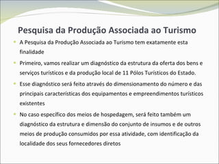 Pesquisa da Produção Associada ao Turismo A Pesquisa da Produção Associada ao Turismo tem exatamente esta finalidade Primeiro, vamos realizar um diagnóstico da estrutura da oferta dos bens e serviços turísticos e da produção local de 11 Pólos Turísticos do Estado. Esse diagnóstico será feito através do dimensionamento do número e das principais características dos equipamentos e empreendimentos turísticos existentes No caso específico dos meios de hospedagem, será feito também um diagnóstico da estrutura e dimensão do conjunto de insumos e de outros meios de produção consumidos por essa atividade, com identificação da localidade dos seus fornecedores diretos 