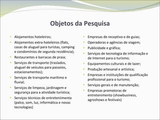 Objetos da Pesquisa Alojamentos hoteleiros; Alojamentos extra-hoteleiros (flats, casas de aluguel para turistas, camping e condomínios de segunda residência); Restaurantes e barracas de praia; Serviços de transporte (traslados, aluguel de veículos para passeios, estacionamentos); Serviços de transporte marítimo e fluvial; Serviços de limpeza, jardinagem e segurança para a atividade turística; Serviços técnicos de entreteniimento (palco, som, luz, informática e novas tecnologias) Empresas de receptivo e de guias; Operadoras e agências de viagem; Publicidade e gráfica; Serviços de tecnologia de informação e de Internet para o turismo; Equipamentos culturais e de lazer; Produção artesanal e artística; Empresas e instituições de qualificação profissional para o turismo; Serviços gerais e de manutenção; Empresas promotoras de entretenimento (showbusiness, agroshows e festivais) 