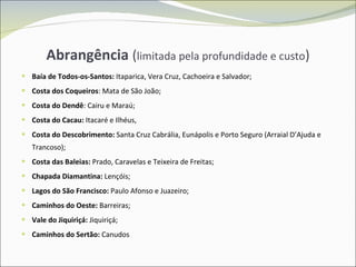 Abrangência  ( limitada pela profundidade e custo ) Baía de Todos-os-Santos:  Itaparica, Vera Cruz, Cachoeira e Salvador; Costa dos Coqueiros : Mata de São João;  Costa do Dendê : Cairu e Maraú;  Costa do Cacau:  Itacaré e Ilhéus,  Costa do Descobrimento:  Santa Cruz Cabrália, Eunápolis e Porto Seguro (Arraial D’Ajuda e Trancoso); Costa das Baleias:  Prado, Caravelas e Teixeira de Freitas; Chapada Diamantina:  Lençóis; Lagos do São Francisco:  Paulo Afonso e Juazeiro; Caminhos do Oeste:  Barreiras; Vale do Jiquiriçá:  Jiquiriçá; Caminhos do Sertão:  Canudos 