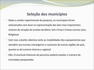 Seleção dos municípios Dado o caráter experimental da pesquisa, os municípios foram selecionados com base na representação dos dois mais importantes motivos de atração de turistas da Bahia: Sol e Praia e Festas Juninas e/ou Religiosas Com isso, estarão cobertas tanto as modalidades dos equipamentos que atendem aos turistas estrangeiros e nacionais de outras regiões do país, quanto os do turismo interno e regional Obs: O eventual interesse de parceiros poderá ampliar o número de municípios pesquisados 