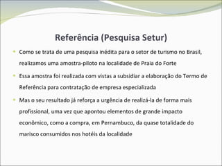 Referência (Pesquisa Setur) Como se trata de uma pesquisa inédita para o setor de turismo no Brasil, realizamos uma amostra-piloto na localidade de Praia do Forte Essa amostra foi realizada com vistas a subsidiar a elaboração do Termo de Referência para contratação de empresa especializada Mas o seu resultado já reforça a urgência de realizá-la de forma mais profissional, uma vez que apontou elementos de grande impacto econômico, como a compra, em Pernambuco, da quase totalidade do marisco consumidos nos hotéis da localidade 