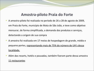 Amostra-piloto Praia do Forte A amostra-piloto foi realizada no período de 26 a 28 de agosto de 2009, em Praia do Forte, município de Mata de São João, e teve como objetivo mensurar, de forma simplificada, a demanda dos produtos e serviços, detectando a origem de sua compra A amostra foi realizada em 17 meios de hospedagem de grande, médio e pequeno portes,  representando mais de 75% do número de UH's dessa localidade. Além dos resorts, hotéis e pousadas, também fizeram parte dessa amostra  11 restaurantes 