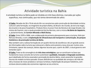 A atividade turística na Bahia pode ser dividida em três fases distintas, marcadas por ações específicas, mas continuadas, que nós temos denominado de saltos: 1º Salto:  Décadas de 30 e 70 do século XX e se caracterizou pela construção da identidade turística cultural e pela formação, no imaginário da própria Bahia, do Brasil e do mundo, da terra da magia, do encanto e do povo hospitaleiro. Produto lítero-musical, fruto da literatura de Jorge Amado e da música de Caymmi, com a ajuda providencial de Ary Barroso, com a música  Na Baixa do Sapateiro , e, posteriormente, de  Carmen Miranda e Walt Disney . 2º Salto : Entre 1970 e 2006, com a elaboração do primeiro planejamento para o turismo, feito por Rômulo Almeida, e com a  implantação de infraestrutura de transporte e comunicação ,  de parques hoteleiros e da promoção turística da Bahia.  Mas também com a valiosa formação de um quadro técnico de excelência e de um grande acervo de informações sobre turismo que colocaram a Bahia como pioneira nessa área por muitos anos. Entretanto, apesar dos avanços, deixou algumas lacunas que, a partir de 2007, o atual governo vem tentando suprir.  3º Salto:   Trata-se da convergência de  três eixos estratégicos , que se constituem na base que fundamenta nosso conceito de turismo sustentável:  qualidade, inovação e integração econômica , que trabalhados de forma associada à promoção do destino Bahia, visam preencher às grandes lacunas do modelo turístico passado: Graves deficiências na qualidade dos serviços e da mão-de-obra; Escassez de novos produtos e serviços turísticos; Implantação de parques hoteleiros, com enclaves desvinculados das economias regionais ao seu entorno. 