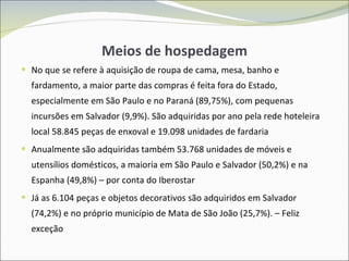 Meios de hospedagem No que se refere à aquisição de roupa de cama, mesa, banho e fardamento, a maior parte das compras é feita fora do Estado, especialmente em São Paulo e no Paraná (89,75%), com pequenas incursões em Salvador (9,9%). São adquiridas por ano pela rede hoteleira local  58.845 peças de enxoval e 19.098 unidades de fardaria Anualmente são adquiridas também  53.768  unidades de móveis e utensílios domésticos, a maioria em São Paulo e Salvador (50,2%) e na Espanha (49,8%) – por conta do Iberostar Já as 6.104 peças e objetos decorativos são adquiridos em Salvador (74,2%) e no próprio município de Mata de São João (25,7%). – Feliz exceção 