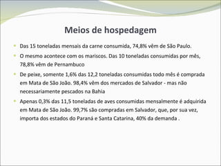 Meios de hospedagem Das 15 toneladas mensais da carne consumida, 74,8% vêm de São Paulo. O mesmo acontece com os mariscos. Das 10 toneladas consumidas por mês, 78,8% vêm de Pernambuco De peixe, somente 1,6% das 12,2 toneladas consumidas todo mês é comprada em Mata de São João. 98,4% vêm dos mercados de Salvador - mas não necessariamente pescados na Bahia Apenas 0,3% das 11,5 toneladas de aves consumidas mensalmente é adquirida em Mata de São João. 99,7% são compradas em Salvador, que, por sua vez, importa dos estados do Paraná e Santa Catarina, 40% da demanda . 