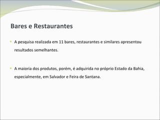 Bares e Restaurantes A pesquisa realizada em 11 bares, restaurantes e similares apresentou resultados semelhantes. A maioria dos produtos, porém, é adquirida no próprio Estado da Bahia, especialmente, em Salvador e Feira de Santana. 