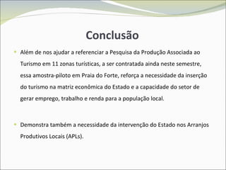 Conclusão Além de nos ajudar a referenciar a Pesquisa da Produção Associada ao Turismo em 11 zonas turísticas, a ser contratada ainda neste semestre, essa amostra-piloto em Praia do Forte, reforça a necessidade da inserção do turismo na matriz econômica do Estado e a capacidade do setor de gerar emprego, trabalho e renda para a população local. Demonstra também a necessidade da intervenção do Estado nos Arranjos Produtivos Locais (APLs). 