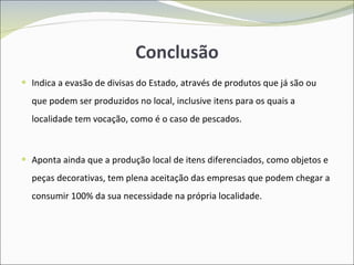 Conclusão Indica a evasão de divisas do Estado, através de produtos que já são ou que podem ser produzidos no local, inclusive itens para os quais a localidade tem vocação, como é o caso de pescados. Aponta ainda que a produção local de itens diferenciados, como objetos e peças decorativas, tem plena aceitação das empresas que podem chegar a consumir 100% da sua necessidade na própria localidade. 