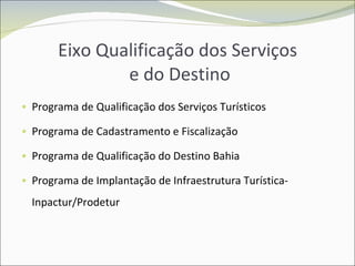 Eixo Qualificação dos Serviços  e do Destino Programa de Qualificação dos Serviços Turísticos Programa de Cadastramento e Fiscalização Programa de Qualificação do Destino Bahia Programa de Implantação de Infraestrutura Turística- Inpactur/Prodetur 