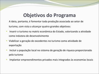 Objetivos do Programa A ideia, portanto, é fomentar toda produção associada ao setor de turismo, com vista a alcançar quatro grandes objetivos: Inserir o turismo na matriz econômica do Estado, valorizando a atividade como indutora de desenvolvimento Viabilizar a geração de excedentes no turismo como atividade de exportação Incluir a população local no sistema de geração de riqueza proporcionado pelo turismo Implantar empreendimentos privados mais integrados às economias locais 
