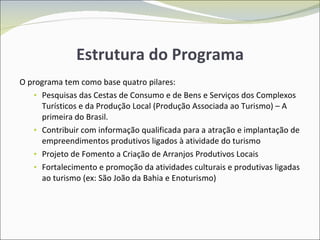 Estrutura do Programa O programa tem como base quatro pilares: Pesquisas das Cestas de Consumo e de Bens e Serviços dos Complexos Turísticos e da Produção Local (Produção Associada ao Turismo) – A primeira do Brasil. Contribuir com informação qualificada para a atração e implantação de empreendimentos produtivos ligados à atividade do turismo Projeto de Fomento a Criação de Arranjos Produtivos Locais Fortalecimento e promoção da atividades culturais e produtivas ligadas ao turismo (ex: São João da Bahia e Enoturismo) 