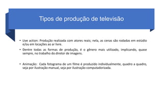 Tipos de produção de televisão
• Live action: Produção realizada com atores reais; nela, as cenas são rodadas em estúdio
e/ou em locações ao ar livre.
• Dentre todas as formas de produção, é o gênero mais utilizado, implicando, quase
sempre, no trabalho do diretor de imagens.
• Animação: Cada fotograma de um filme é produzido individualmente, quadro a quadro,
seja por ilustração manual, seja por ilustração computadorizada.
 