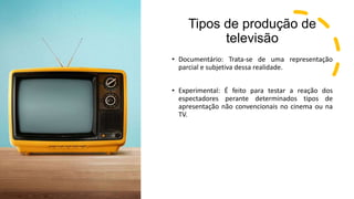 Tipos de produção de
televisão
• Documentário: Trata-se de uma representação
parcial e subjetiva dessa realidade.
• Experimental: É feito para testar a reação dos
espectadores perante determinados tipos de
apresentação não convencionais no cinema ou na
TV.
 