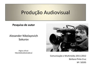 Produção Audiovisual

  Pesquisa de autor


Alexander Nikolayevich
       Sokurov


         Página oficial:
    http://www.sokurov.spb.ru/

                                 Comunicação e Multimédia 2011|2012
                                                   Bárbara Pinto Cruz
                                                           Nº: 50595
 