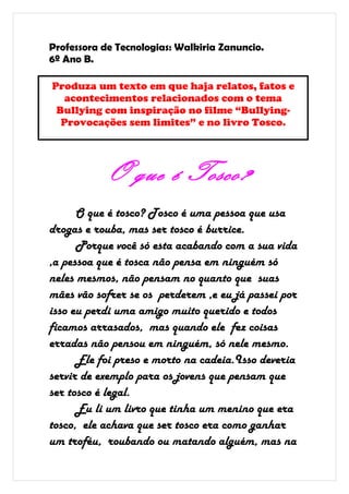 Professora de Tecnologias: Walkiria Zanuncio.
6º Ano B.

Produza um texto em que haja relatos, fatos e
   acontecimentos relacionados com o tema
 Bullying com inspiração no filme “Bullying-
  Provocações sem limites” e no livro Tosco.




           O que é Tosco?
      O que é tosco? Tosco é uma pessoa que usa
drogas e rouba, mas ser tosco é burrice.
      Porque você só esta acabando com a sua vida
,a pessoa que é tosca não pensa em ninguém só
neles mesmos, não pensam no quanto que suas
mães vão sofrer se os perderem ,e eu já passei por
isso eu perdi uma amigo muito querido e todos
ficamos arrasados, mas quando ele fez coisas
erradas não pensou em ninguém, só nele mesmo.
      Ele foi preso e morto na cadeia.Isso deveria
servir de exemplo para os jovens que pensam que
ser tosco é legal.
      Eu li um livro que tinha um menino que era
tosco, ele achava que ser tosco era como ganhar
um troféu, roubando ou matando alguém, mas na
 