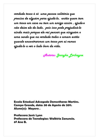 verdade tosco é só uma pessoa solitária que
precisa de alguém para ajudá-lo, então quem tem
um tosco em casa ou tem um amigo assim , ajude-o
não deixe ele de lado, pois isso pode prejudicá-lo
ainda mais porque ele vai pensar que ninguém o
ama sendo que na verdade todos o amam então
quando encontrarmos um tosco por ai vamos
ajudá-lo a ver o lado bom da vida.

                     Autora: Jessyka Lorhayne




Escola Estadual Advogado Demosthenes Martins.
Campo Grande, data: 30 de Agosto de 2011.
Aluno(a): Mayara .

Professora Janis Lynn
Professora de Tecnologias: Walkiria Zanuncio.
6º Ano B.
 