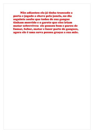 Não adiantou ela já tinha trancado a
porta e jogado a chave pela janela, no dia
seguinte soube que todos de sua gangue
tinham morrido e o garoto que eles iriam
matar sobreviveu ele pensou bem e parou de
fumar, beber, matar e fazer parte de gangues,
agora ele é uma nova pessoa graças a sua mãe.
 
