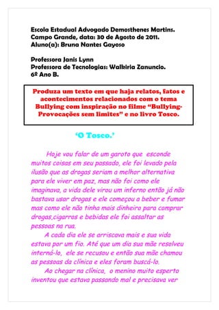 Escola Estadual Advogado Demosthenes Martins.
Campo Grande, data: 30 de Agosto de 2011.
Aluno(a): Bruna Nantes Gayoso

Professora Janis Lynn
Professora de Tecnologias: Walkiria Zanuncio.
6º Ano B.

Produza um texto em que haja relatos, fatos e
   acontecimentos relacionados com o tema
 Bullying com inspiração no filme “Bullying-
  Provocações sem limites” e no livro Tosco.


               ‘O Tosco.’

      Hoje vou falar de um garoto que esconde
muitos coisas em seu passado, ele foi levado pela
ilusão que as drogas seriam a melhor alternativa
para ele viver em paz, mas não foi como ele
imaginava, a vida dele virou um inferno então já não
bastava usar drogas e ele começou a beber e fumar
mas como ele não tinha mais dinheiro para comprar
drogas,cigarros e bebidas ele foi assaltar as
pessoas na rua.
     A cada dia ele se arriscava mais e sua vida
estava por um fio. Até que um dia sua mãe resolveu
interná-lo, ele se recusou e então sua mãe chamou
as pessoas da clínica e eles foram buscá-lo.
     Ao chegar na clínica, o menino muito esperto
inventou que estava passando mal e precisava ver
 