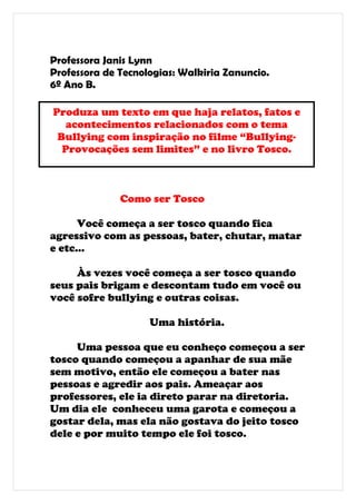 Professora Janis Lynn
Professora de Tecnologias: Walkiria Zanuncio.
6º Ano B.

Produza um texto em que haja relatos, fatos e
   acontecimentos relacionados com o tema
 Bullying com inspiração no filme “Bullying-
  Provocações sem limites” e no livro Tosco.



              Como ser Tosco

      Você começa a ser tosco quando fica
agressivo com as pessoas, bater, chutar, matar
e etc...

     Às vezes você começa a ser tosco quando
seus pais brigam e descontam tudo em você ou
você sofre bullying e outras coisas.

                    Uma história.

     Uma pessoa que eu conheço começou a ser
tosco quando começou a apanhar de sua mãe
sem motivo, então ele começou a bater nas
pessoas e agredir aos pais. Ameaçar aos
professores, ele ia direto parar na diretoria.
Um dia ele conheceu uma garota e começou a
gostar dela, mas ela não gostava do jeito tosco
dele e por muito tempo ele foi tosco.
 