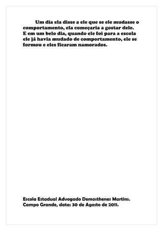 Um dia ela disse a ele que se ele mudasse o
comportamento, ela começaria a gostar dele.
E em um belo dia, quando ele foi para a escola
ele já havia mudado de comportamento, ele se
formou e eles ficaram namorados.




Escola Estadual Advogado Demosthenes Martins.
Campo Grande, data: 30 de Agosto de 2011.
 