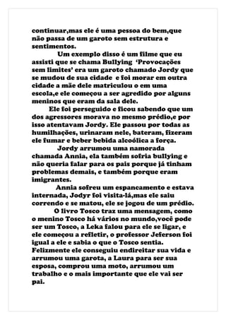 continuar,mas ele é uma pessoa do bem,que
não passa de um garoto sem estrutura e
sentimentos.
         Um exemplo disso é um filme que eu
assisti que se chama Bullying ‘Provocações
sem limites’ era um garoto chamado Jordy que
se mudou de sua cidade e foi morar em outra
cidade a mãe dele matriculou o em uma
escola,e ele começou a ser agredido por alguns
meninos que eram da sala dele.
      Ele foi perseguido e ficou sabendo que um
dos agressores morava no mesmo prédio,e por
isso atentavam Jordy. Ele passou por todas as
humilhações, urinaram nele, bateram, fizeram
ele fumar e beber bebida alcoólica a força.
         Jordy arrumou uma namorada
chamada Annia, ela também sofria bullying e
não queria falar para os pais porque já tinham
problemas demais, e também porque eram
imigrantes.
        Annia sofreu um espancamento e estava
internada, Jodyr foi visita-lá,mas ele saiu
correndo e se matou, ele se jogou de um prédio.
       O livro Tosco traz uma mensagem, como
o menino Tosco há vários no mundo,você pode
ser um Tosco, a Leka falou para ele se ligar, e
ele começou a refletir, o professor Jeferson foi
igual a ele e sabia o que o Tosco sentia.
Felizmente ele conseguiu endireitar sua vida e
arrumou uma garota, a Laura para ser sua
esposa, comprou uma moto, arrumou um
trabalho e o mais importante que ele vai ser
pai.
 