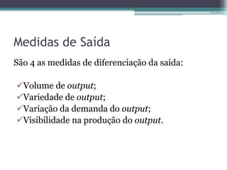Medidas de Saída
São 4 as medidas de diferenciação da saída:

Volume de output;
Variedade de output;
Variação da demanda do output;
Visibilidade na produção do output.
 
