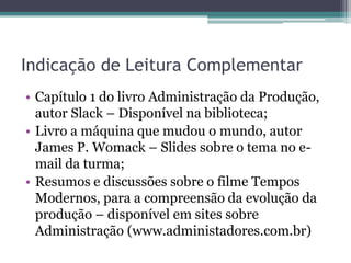 Indicação de Leitura Complementar
• Capítulo 1 do livro Administração da Produção,
  autor Slack – Disponível na biblioteca;
• Livro a máquina que mudou o mundo, autor
  James P. Womack – Slides sobre o tema no e-
  mail da turma;
• Resumos e discussões sobre o filme Tempos
  Modernos, para a compreensão da evolução da
  produção – disponível em sites sobre
  Administração (www.administadores.com.br)
 