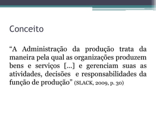Conceito

“A Administração da produção trata da
maneira pela qual as organizações produzem
bens e serviços [...] e gerenciam suas as
atividades, decisões e responsabilidades da
função de produção” (SLACK, 2009, p. 30)
 
