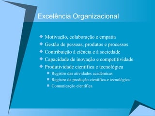 Excelência Organizacional Motivação, colaboração e empatia Gestão de pessoas, produtos e processos Contribuição à ciência e à sociedade Capacidade de inovação e competitividade Produtividade científica e tecnológica Registro das atividades acadêmicas  Registro da produção científica e tecnológica Comunicação científica  