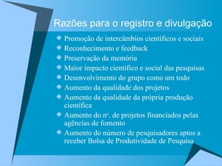 Razões para o registro e divulgação Promoção de intercâmbios científicos e sociais Reconhecimento e feedback Preservação da memória  Maior impacto científico e social das pesquisas Desenvolvimento do grupo como um todo Aumento da qualidade dos projetos Aumento da qualidade da própria produção científica Aumento do n o . de projetos financiados pelas agências de fomento Aumento do número de pesquisadores aptos a receber Bolsa de Produtividade de Pesquisa  
