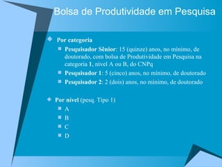 Bolsa de Produtividade em Pesquisa Por categoria Pesquisador Sênior : 15 (quinze) anos, no mínimo, de doutorado, com bolsa de Produtividade em Pesquisa na categoria  1 , nível A ou B, do CNPq  Pesquisador 1 : 5 (cinco) anos, no mínimo, de doutorado  Pesquisador 2 : 2 (dois) anos, no mínimo, de doutorado Por nível  (pesq. Tipo 1) A B C D 