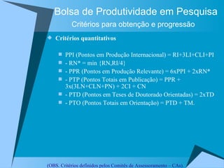 Bolsa de Produtividade em Pesquisa Critérios para obtenção e progressão   Critérios quantitativos PPI (Pontos em Produção Internacional) = RI+3LI+CLI+PI - RN* = min {RN,RI/4}  - PPR (Pontos em Produção Relevante) = 6xPPI + 2xRN*  - PTP (Pontos Totais em Publicação) = PPR + 3x(3LN+CLN+PN) + 2CI + CN - PTD (Pontos em Teses de Doutorado Orientadas) = 2xTD - PTO (Pontos Totais em Orientação) = PTD + TM. (OBS. Critérios definidos pelos Comitês de Assessoramento – CAs). 